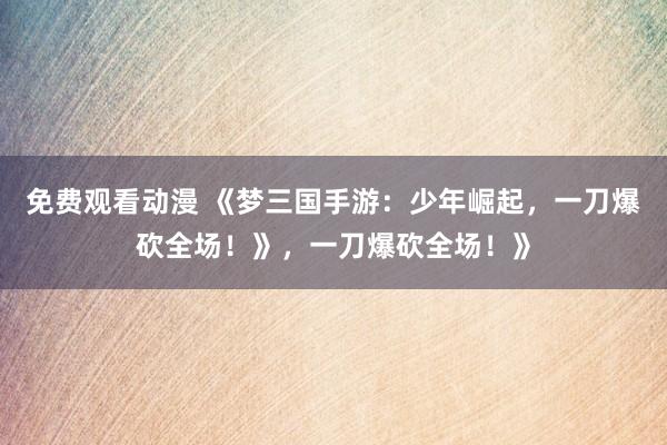 免费观看动漫 《梦三国手游：少年崛起，一刀爆砍全场！》，一刀爆砍全场！》