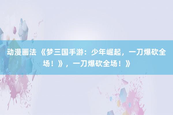 动漫画法 《梦三国手游：少年崛起，一刀爆砍全场！》，一刀爆砍全场！》