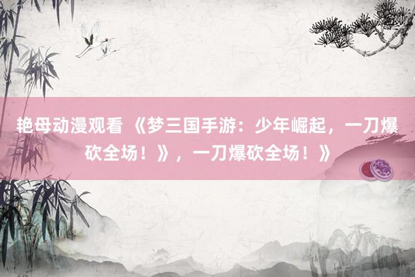艳母动漫观看 《梦三国手游：少年崛起，一刀爆砍全场！》，一刀爆砍全场！》