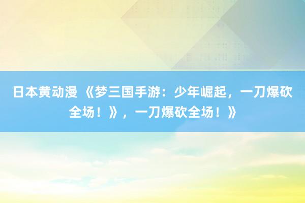 日本黄动漫 《梦三国手游：少年崛起，一刀爆砍全场！》，一刀爆砍全场！》