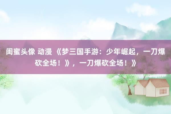 闺蜜头像 动漫 《梦三国手游：少年崛起，一刀爆砍全场！》，一刀爆砍全场！》