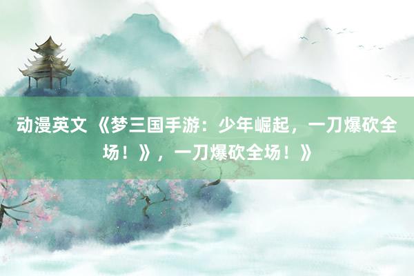 动漫英文 《梦三国手游：少年崛起，一刀爆砍全场！》，一刀爆砍全场！》