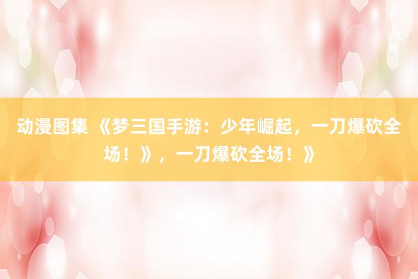 动漫图集 《梦三国手游：少年崛起，一刀爆砍全场！》，一刀爆砍全场！》