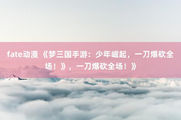 fate动漫 《梦三国手游：少年崛起，一刀爆砍全场！》，一刀爆砍全场！》