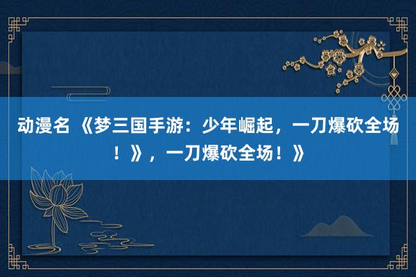动漫名 《梦三国手游：少年崛起，一刀爆砍全场！》，一刀爆砍全场！》