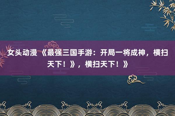 女头动漫 《最强三国手游：开局一将成神，横扫天下！》，横扫天下！》