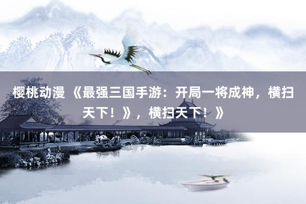 樱桃动漫 《最强三国手游：开局一将成神，横扫天下！》，横扫天下！》