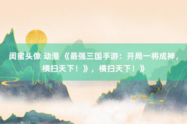闺蜜头像 动漫 《最强三国手游：开局一将成神，横扫天下！》，横扫天下！》