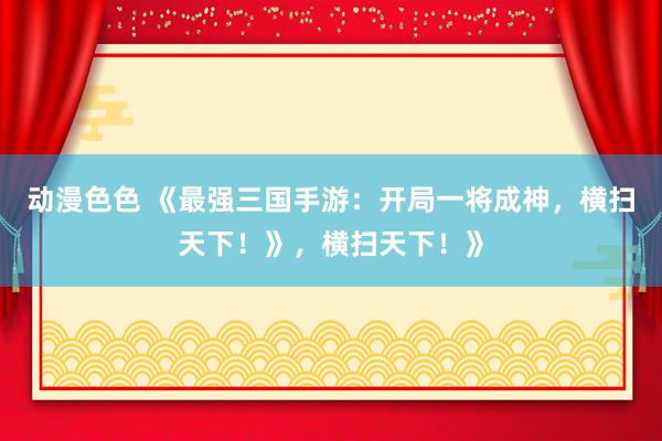 动漫色色 《最强三国手游：开局一将成神，横扫天下！》，横扫天下！》