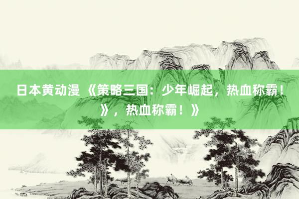日本黄动漫 《策略三国：少年崛起，热血称霸！》，热血称霸！》