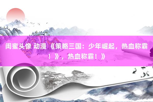 闺蜜头像 动漫 《策略三国：少年崛起，热血称霸！》，热血称霸！》