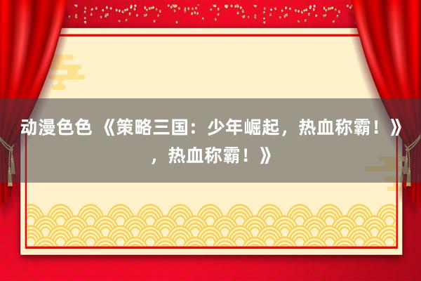 动漫色色 《策略三国：少年崛起，热血称霸！》，热血称霸！》