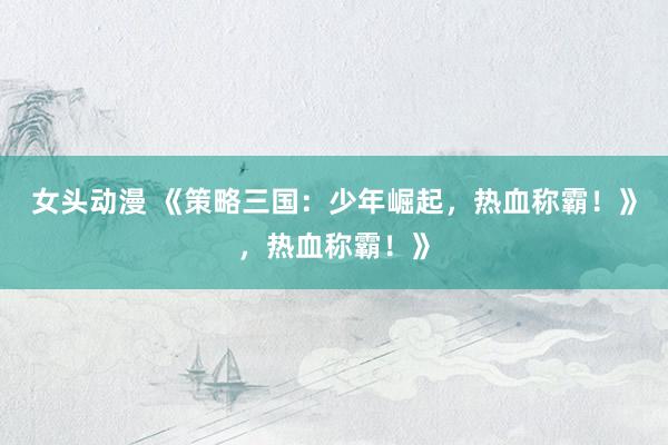 女头动漫 《策略三国：少年崛起，热血称霸！》，热血称霸！》