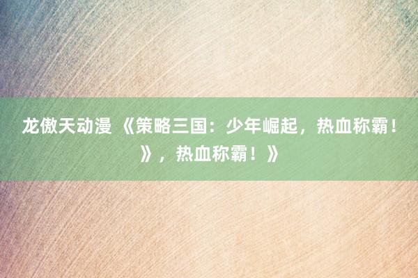 龙傲天动漫 《策略三国：少年崛起，热血称霸！》，热血称霸！》