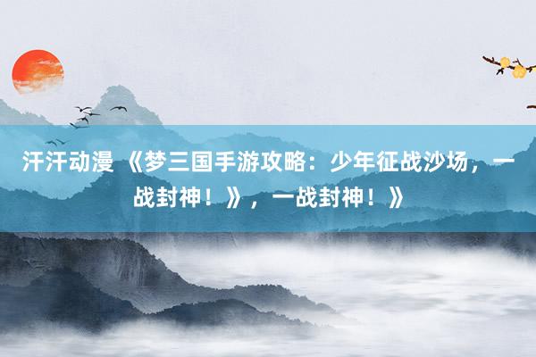 汗汗动漫 《梦三国手游攻略：少年征战沙场，一战封神！》，一战封神！》