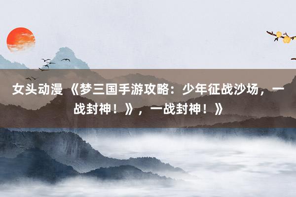 女头动漫 《梦三国手游攻略：少年征战沙场，一战封神！》，一战封神！》