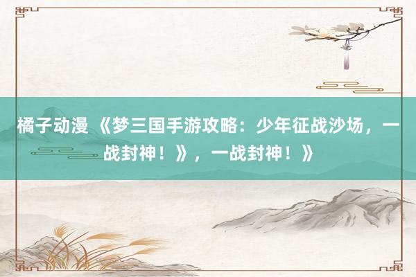 橘子动漫 《梦三国手游攻略：少年征战沙场，一战封神！》，一战封神！》