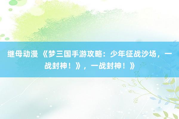 继母动漫 《梦三国手游攻略：少年征战沙场，一战封神！》，一战封神！》