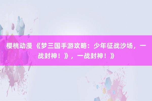 樱桃动漫 《梦三国手游攻略：少年征战沙场，一战封神！》，一战封神！》