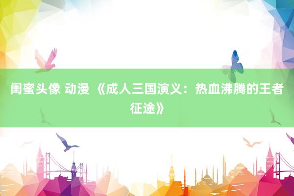 闺蜜头像 动漫 《成人三国演义：热血沸腾的王者征途》