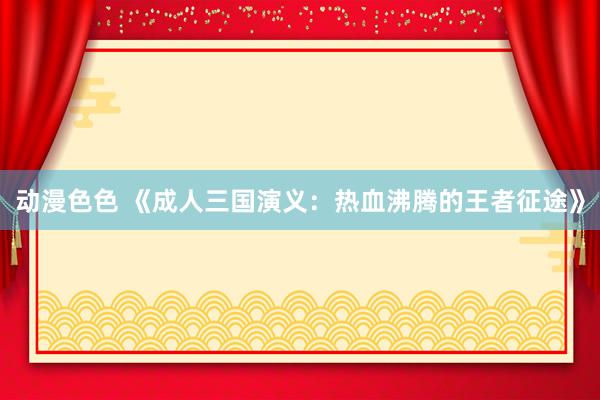 动漫色色 《成人三国演义：热血沸腾的王者征途》