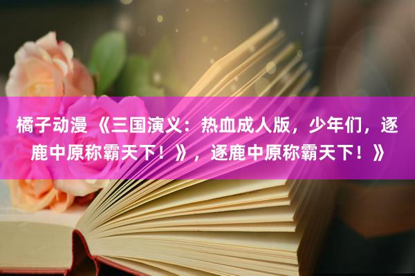 橘子动漫 《三国演义：热血成人版，少年们，逐鹿中原称霸天下！》，逐鹿中原称霸天下！》