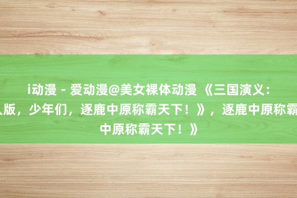 i动漫 - 爱动漫@美女裸体动漫 《三国演义：热血成人版，少年们，逐鹿中原称霸天下！》，逐鹿中原称霸天下！》