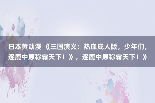 日本黄动漫 《三国演义：热血成人版，少年们，逐鹿中原称霸天下！》，逐鹿中原称霸天下！》