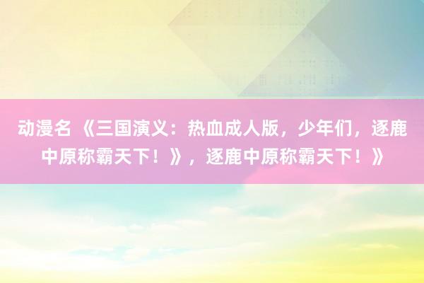 动漫名 《三国演义：热血成人版，少年们，逐鹿中原称霸天下！》，逐鹿中原称霸天下！》