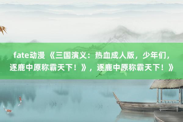 fate动漫 《三国演义：热血成人版，少年们，逐鹿中原称霸天下！》，逐鹿中原称霸天下！》