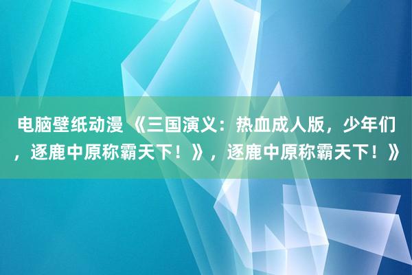 电脑壁纸动漫 《三国演义：热血成人版，少年们，逐鹿中原称霸天下！》，逐鹿中原称霸天下！》
