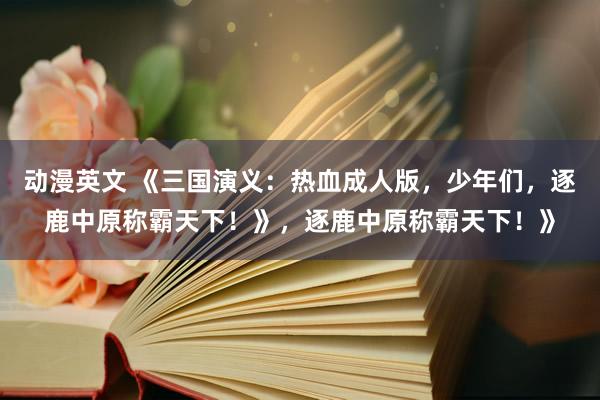 动漫英文 《三国演义：热血成人版，少年们，逐鹿中原称霸天下！》，逐鹿中原称霸天下！》