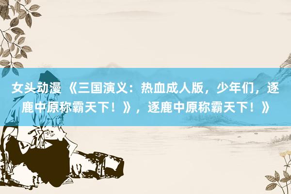女头动漫 《三国演义：热血成人版，少年们，逐鹿中原称霸天下！》，逐鹿中原称霸天下！》