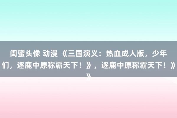 闺蜜头像 动漫 《三国演义：热血成人版，少年们，逐鹿中原称霸天下！》，逐鹿中原称霸天下！》