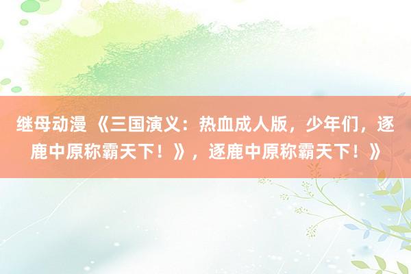 继母动漫 《三国演义：热血成人版，少年们，逐鹿中原称霸天下！》，逐鹿中原称霸天下！》