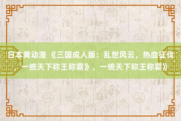 日本黄动漫 《三国成人版：乱世风云，热血征伐，一统天下称王称霸》，一统天下称王称霸》