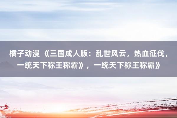橘子动漫 《三国成人版：乱世风云，热血征伐，一统天下称王称霸》，一统天下称王称霸》