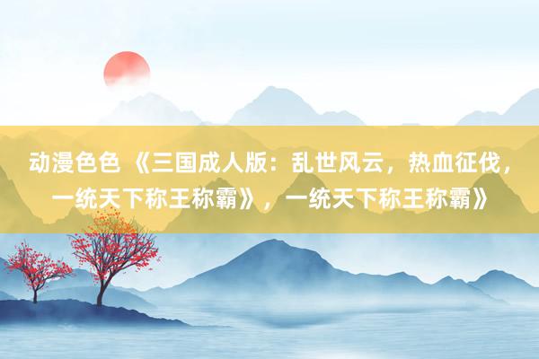 动漫色色 《三国成人版：乱世风云，热血征伐，一统天下称王称霸》，一统天下称王称霸》