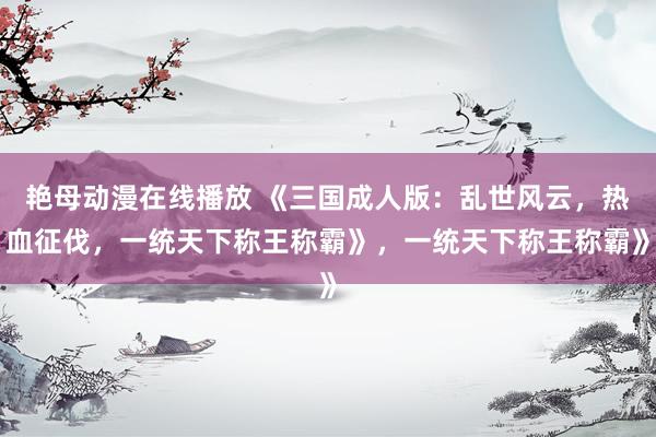 艳母动漫在线播放 《三国成人版：乱世风云，热血征伐，一统天下称王称霸》，一统天下称王称霸》