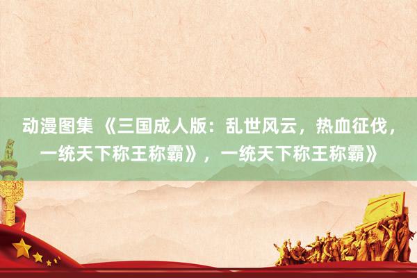 动漫图集 《三国成人版：乱世风云，热血征伐，一统天下称王称霸》，一统天下称王称霸》