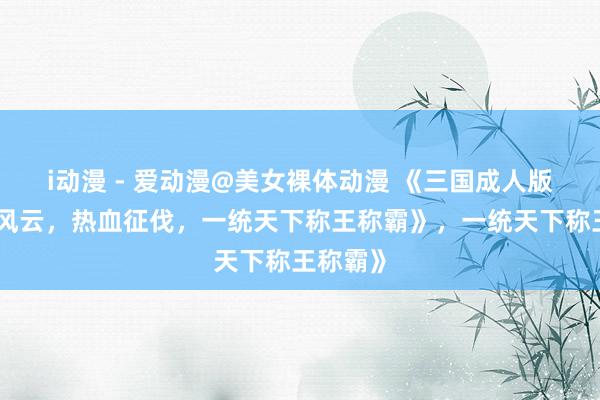 i动漫 - 爱动漫@美女裸体动漫 《三国成人版：乱世风云，热血征伐，一统天下称王称霸》，一统天下称王称霸》