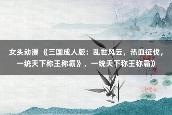 女头动漫 《三国成人版：乱世风云，热血征伐，一统天下称王称霸》，一统天下称王称霸》