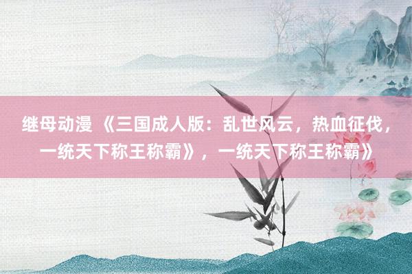 继母动漫 《三国成人版：乱世风云，热血征伐，一统天下称王称霸》，一统天下称王称霸》