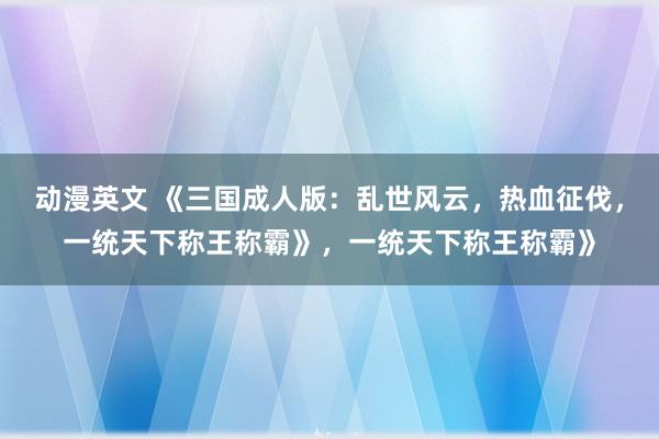 动漫英文 《三国成人版：乱世风云，热血征伐，一统天下称王称霸》，一统天下称王称霸》
