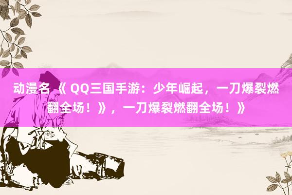 动漫名 《 QQ三国手游：少年崛起，一刀爆裂燃翻全场！》，一刀爆裂燃翻全场！》
