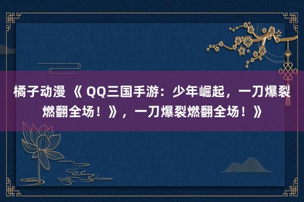 橘子动漫 《 QQ三国手游：少年崛起，一刀爆裂燃翻全场！》，一刀爆裂燃翻全场！》