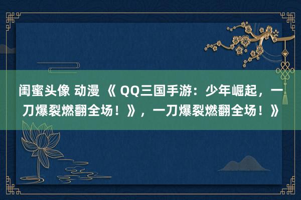 闺蜜头像 动漫 《 QQ三国手游：少年崛起，一刀爆裂燃翻全场！》，一刀爆裂燃翻全场！》