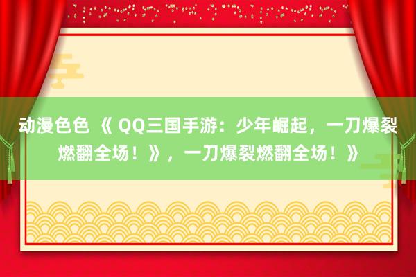 动漫色色 《 QQ三国手游：少年崛起，一刀爆裂燃翻全场！》，一刀爆裂燃翻全场！》