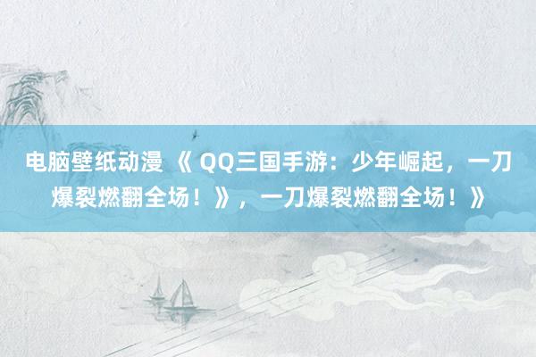 电脑壁纸动漫 《 QQ三国手游：少年崛起，一刀爆裂燃翻全场！》，一刀爆裂燃翻全场！》