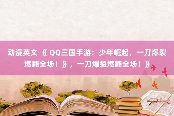 动漫英文 《 QQ三国手游：少年崛起，一刀爆裂燃翻全场！》，一刀爆裂燃翻全场！》